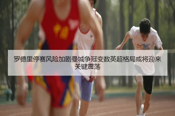罗德里停赛风险加剧曼城争冠变数英超格局或将迎来关键震荡