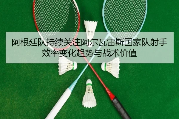 阿根廷队持续关注阿尔瓦雷斯国家队射手效率变化趋势与战术价值