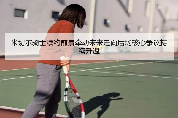 米切尔骑士续约前景牵动未来走向后场核心争议持续升温