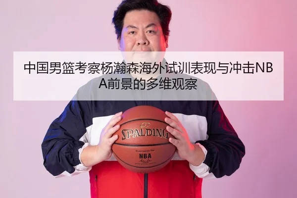 中国男篮考察杨瀚森海外试训表现与冲击NBA前景的多维观察